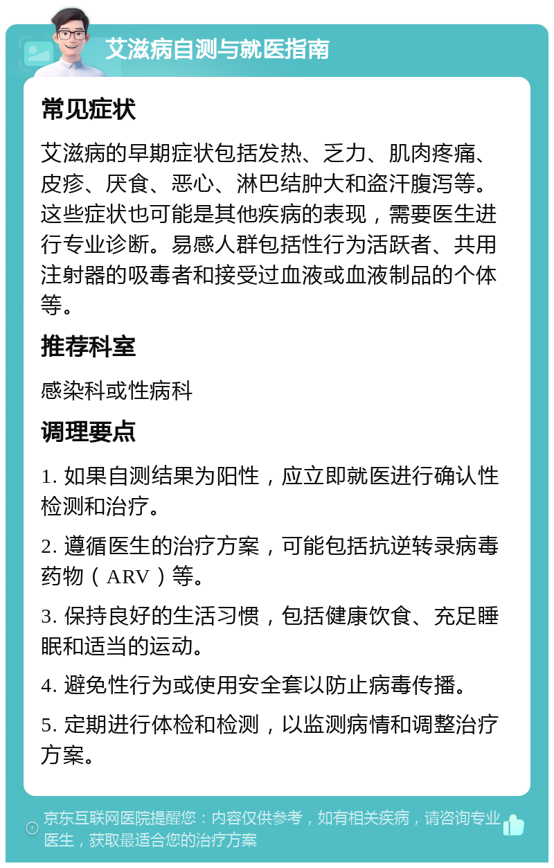 艾滋病自测与就医指南 常见症状 艾滋病的早期症状包括发热、乏力、肌肉疼痛、皮疹、厌食、恶心、淋巴结肿大和盗汗腹泻等。这些症状也可能是其他疾病的表现，需要医生进行专业诊断。易感人群包括性行为活跃者、共用注射器的吸毒者和接受过血液或血液制品的个体等。 推荐科室 感染科或性病科 调理要点 1. 如果自测结果为阳性，应立即就医进行确认性检测和治疗。 2. 遵循医生的治疗方案，可能包括抗逆转录病毒药物（ARV）等。 3. 保持良好的生活习惯，包括健康饮食、充足睡眠和适当的运动。 4. 避免性行为或使用安全套以防止病毒传播。 5. 定期进行体检和检测，以监测病情和调整治疗方案。