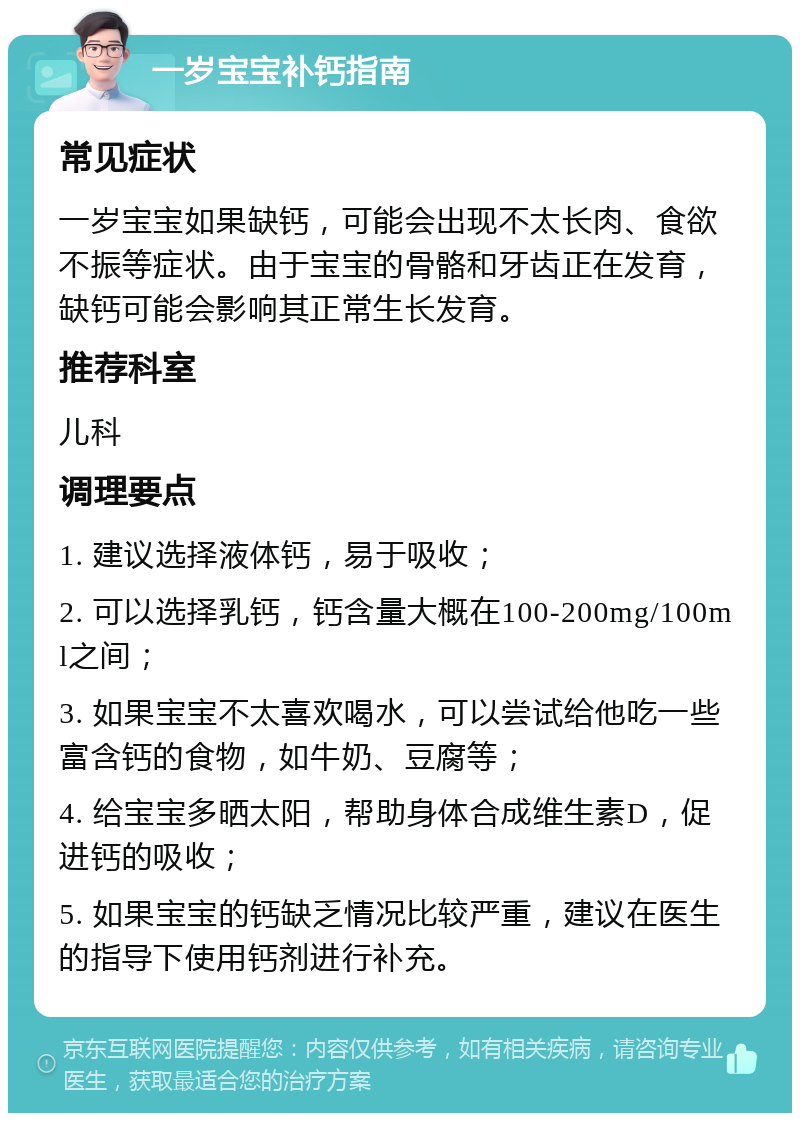 一岁宝宝补钙指南 常见症状 一岁宝宝如果缺钙，可能会出现不太长肉、食欲不振等症状。由于宝宝的骨骼和牙齿正在发育，缺钙可能会影响其正常生长发育。 推荐科室 儿科 调理要点 1. 建议选择液体钙，易于吸收； 2. 可以选择乳钙，钙含量大概在100-200mg/100ml之间； 3. 如果宝宝不太喜欢喝水，可以尝试给他吃一些富含钙的食物，如牛奶、豆腐等； 4. 给宝宝多晒太阳，帮助身体合成维生素D，促进钙的吸收； 5. 如果宝宝的钙缺乏情况比较严重，建议在医生的指导下使用钙剂进行补充。