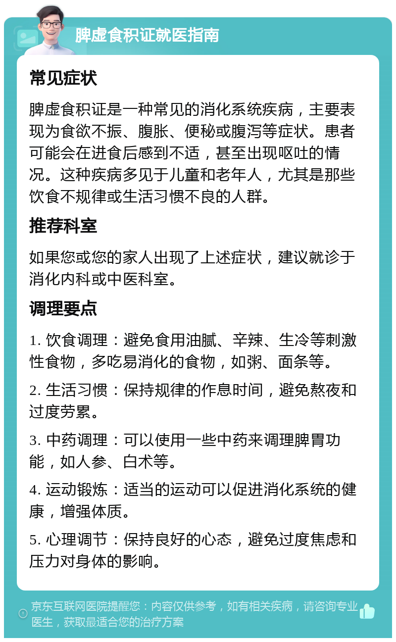 脾虚食积证就医指南 常见症状 脾虚食积证是一种常见的消化系统疾病，主要表现为食欲不振、腹胀、便秘或腹泻等症状。患者可能会在进食后感到不适，甚至出现呕吐的情况。这种疾病多见于儿童和老年人，尤其是那些饮食不规律或生活习惯不良的人群。 推荐科室 如果您或您的家人出现了上述症状，建议就诊于消化内科或中医科室。 调理要点 1. 饮食调理：避免食用油腻、辛辣、生冷等刺激性食物，多吃易消化的食物，如粥、面条等。 2. 生活习惯：保持规律的作息时间，避免熬夜和过度劳累。 3. 中药调理：可以使用一些中药来调理脾胃功能，如人参、白术等。 4. 运动锻炼：适当的运动可以促进消化系统的健康，增强体质。 5. 心理调节：保持良好的心态，避免过度焦虑和压力对身体的影响。