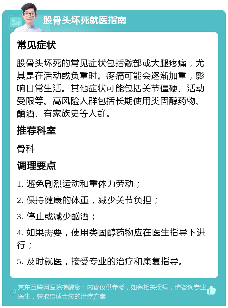 股骨头坏死就医指南 常见症状 股骨头坏死的常见症状包括髋部或大腿疼痛，尤其是在活动或负重时。疼痛可能会逐渐加重，影响日常生活。其他症状可能包括关节僵硬、活动受限等。高风险人群包括长期使用类固醇药物、酗酒、有家族史等人群。 推荐科室 骨科 调理要点 1. 避免剧烈运动和重体力劳动； 2. 保持健康的体重，减少关节负担； 3. 停止或减少酗酒； 4. 如果需要，使用类固醇药物应在医生指导下进行； 5. 及时就医，接受专业的治疗和康复指导。