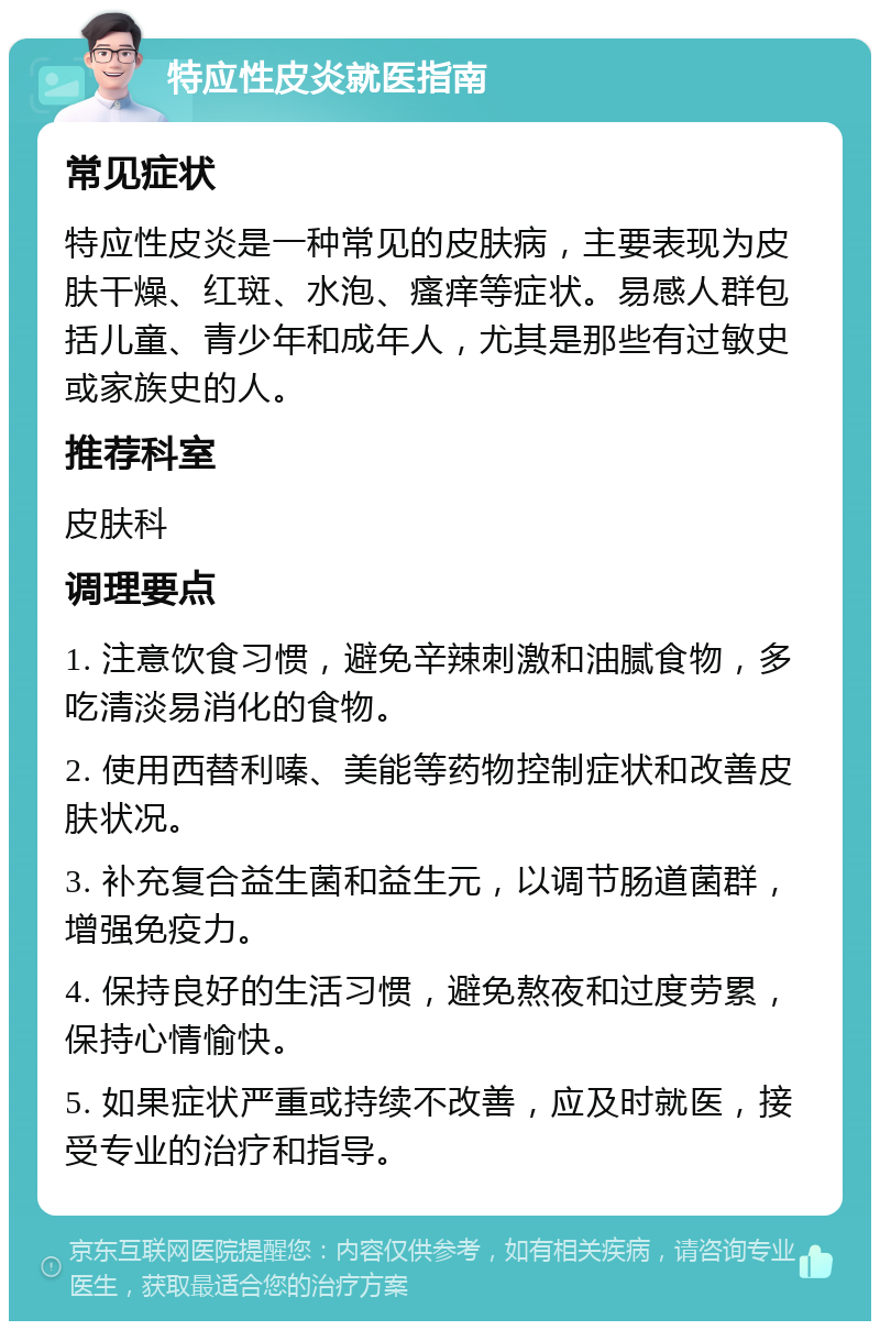 特应性皮炎就医指南 常见症状 特应性皮炎是一种常见的皮肤病，主要表现为皮肤干燥、红斑、水泡、瘙痒等症状。易感人群包括儿童、青少年和成年人，尤其是那些有过敏史或家族史的人。 推荐科室 皮肤科 调理要点 1. 注意饮食习惯，避免辛辣刺激和油腻食物，多吃清淡易消化的食物。 2. 使用西替利嗪、美能等药物控制症状和改善皮肤状况。 3. 补充复合益生菌和益生元，以调节肠道菌群，增强免疫力。 4. 保持良好的生活习惯，避免熬夜和过度劳累，保持心情愉快。 5. 如果症状严重或持续不改善，应及时就医，接受专业的治疗和指导。