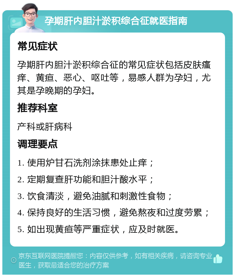 孕期肝内胆汁淤积综合征就医指南 常见症状 孕期肝内胆汁淤积综合征的常见症状包括皮肤瘙痒、黄疸、恶心、呕吐等，易感人群为孕妇，尤其是孕晚期的孕妇。 推荐科室 产科或肝病科 调理要点 1. 使用炉甘石洗剂涂抹患处止痒； 2. 定期复查肝功能和胆汁酸水平； 3. 饮食清淡，避免油腻和刺激性食物； 4. 保持良好的生活习惯，避免熬夜和过度劳累； 5. 如出现黄疸等严重症状，应及时就医。