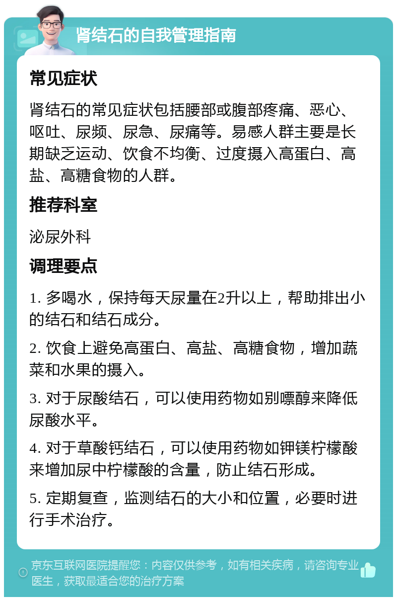 肾结石的自我管理指南 常见症状 肾结石的常见症状包括腰部或腹部疼痛、恶心、呕吐、尿频、尿急、尿痛等。易感人群主要是长期缺乏运动、饮食不均衡、过度摄入高蛋白、高盐、高糖食物的人群。 推荐科室 泌尿外科 调理要点 1. 多喝水，保持每天尿量在2升以上，帮助排出小的结石和结石成分。 2. 饮食上避免高蛋白、高盐、高糖食物，增加蔬菜和水果的摄入。 3. 对于尿酸结石，可以使用药物如别嘌醇来降低尿酸水平。 4. 对于草酸钙结石，可以使用药物如钾镁柠檬酸来增加尿中柠檬酸的含量，防止结石形成。 5. 定期复查，监测结石的大小和位置，必要时进行手术治疗。