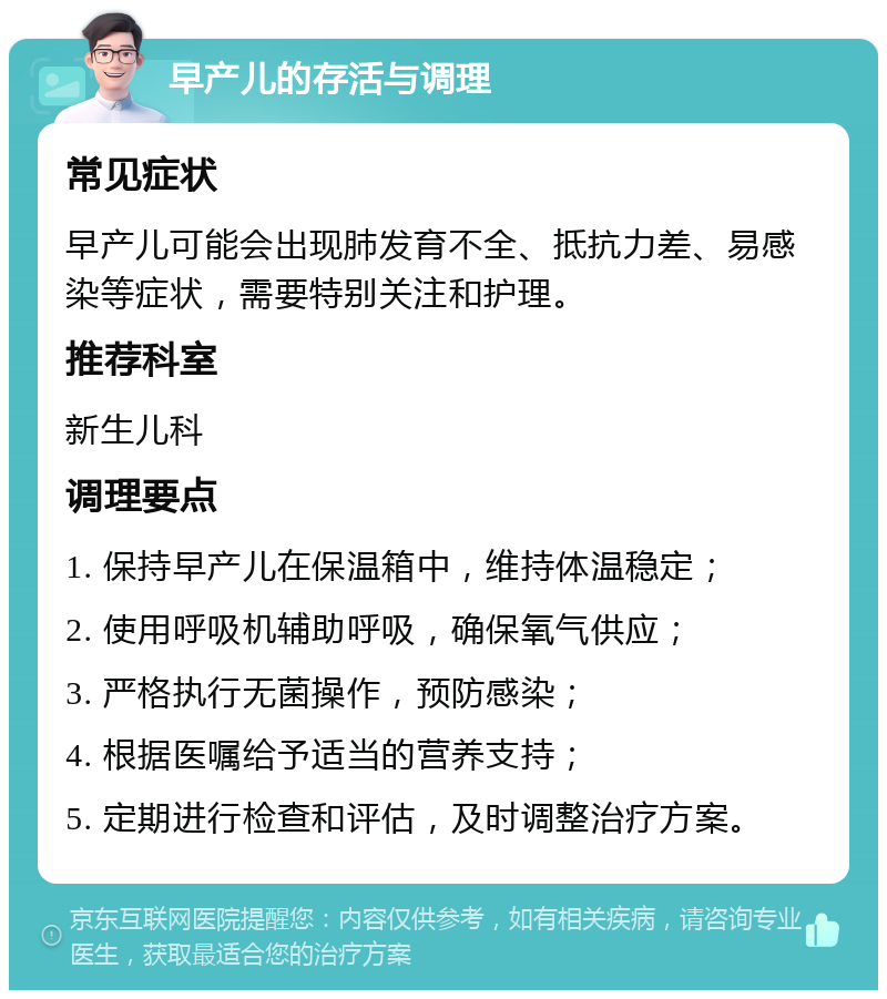 早产儿的存活与调理 常见症状 早产儿可能会出现肺发育不全、抵抗力差、易感染等症状，需要特别关注和护理。 推荐科室 新生儿科 调理要点 1. 保持早产儿在保温箱中，维持体温稳定； 2. 使用呼吸机辅助呼吸，确保氧气供应； 3. 严格执行无菌操作，预防感染； 4. 根据医嘱给予适当的营养支持； 5. 定期进行检查和评估，及时调整治疗方案。