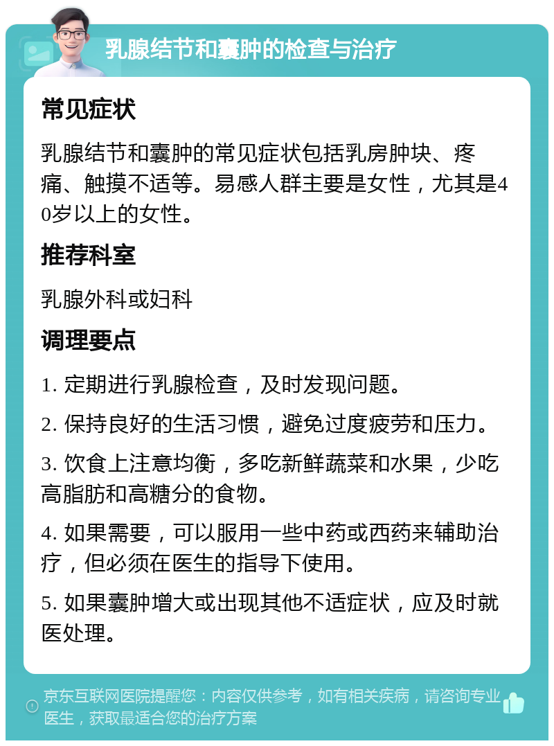 乳腺结节和囊肿的检查与治疗 常见症状 乳腺结节和囊肿的常见症状包括乳房肿块、疼痛、触摸不适等。易感人群主要是女性，尤其是40岁以上的女性。 推荐科室 乳腺外科或妇科 调理要点 1. 定期进行乳腺检查，及时发现问题。 2. 保持良好的生活习惯，避免过度疲劳和压力。 3. 饮食上注意均衡，多吃新鲜蔬菜和水果，少吃高脂肪和高糖分的食物。 4. 如果需要，可以服用一些中药或西药来辅助治疗，但必须在医生的指导下使用。 5. 如果囊肿增大或出现其他不适症状，应及时就医处理。