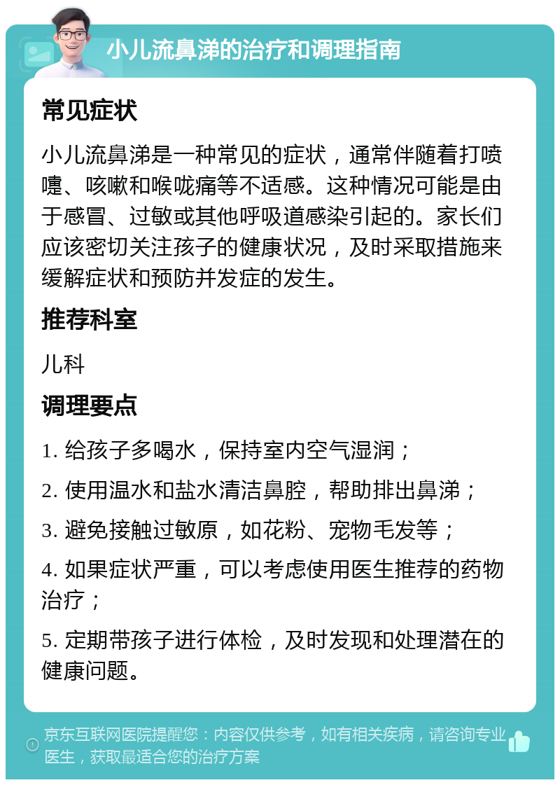 小儿流鼻涕的治疗和调理指南 常见症状 小儿流鼻涕是一种常见的症状，通常伴随着打喷嚏、咳嗽和喉咙痛等不适感。这种情况可能是由于感冒、过敏或其他呼吸道感染引起的。家长们应该密切关注孩子的健康状况，及时采取措施来缓解症状和预防并发症的发生。 推荐科室 儿科 调理要点 1. 给孩子多喝水，保持室内空气湿润； 2. 使用温水和盐水清洁鼻腔，帮助排出鼻涕； 3. 避免接触过敏原，如花粉、宠物毛发等； 4. 如果症状严重，可以考虑使用医生推荐的药物治疗； 5. 定期带孩子进行体检，及时发现和处理潜在的健康问题。