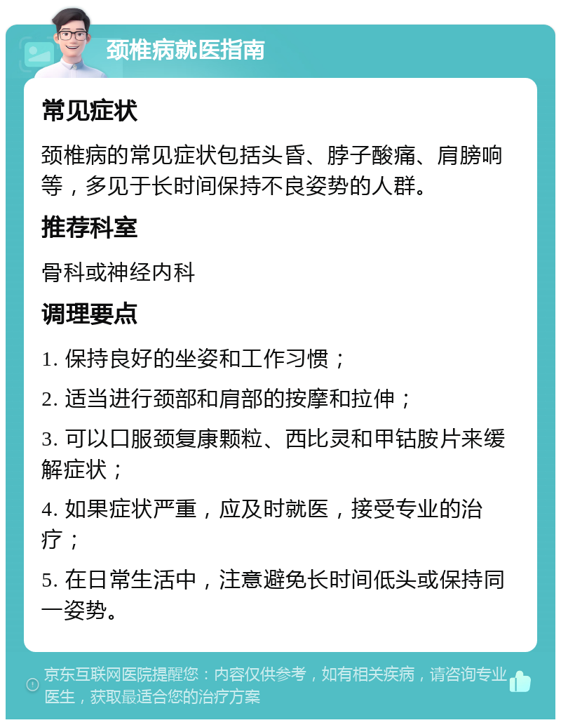 颈椎病就医指南 常见症状 颈椎病的常见症状包括头昏、脖子酸痛、肩膀响等，多见于长时间保持不良姿势的人群。 推荐科室 骨科或神经内科 调理要点 1. 保持良好的坐姿和工作习惯； 2. 适当进行颈部和肩部的按摩和拉伸； 3. 可以口服颈复康颗粒、西比灵和甲钴胺片来缓解症状； 4. 如果症状严重，应及时就医，接受专业的治疗； 5. 在日常生活中，注意避免长时间低头或保持同一姿势。