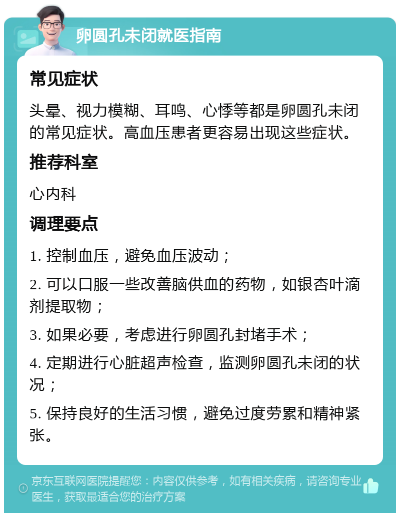 卵圆孔未闭就医指南 常见症状 头晕、视力模糊、耳鸣、心悸等都是卵圆孔未闭的常见症状。高血压患者更容易出现这些症状。 推荐科室 心内科 调理要点 1. 控制血压，避免血压波动； 2. 可以口服一些改善脑供血的药物，如银杏叶滴剂提取物； 3. 如果必要，考虑进行卵圆孔封堵手术； 4. 定期进行心脏超声检查，监测卵圆孔未闭的状况； 5. 保持良好的生活习惯，避免过度劳累和精神紧张。