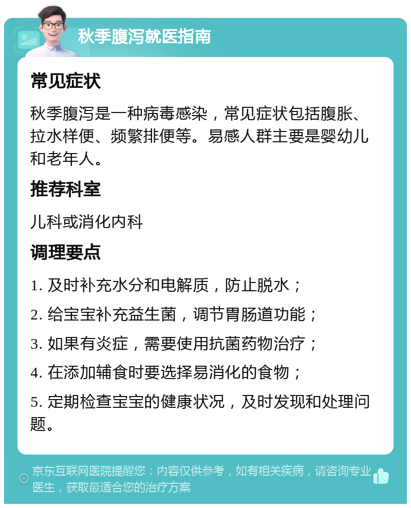 秋季腹泻就医指南 常见症状 秋季腹泻是一种病毒感染，常见症状包括腹胀、拉水样便、频繁排便等。易感人群主要是婴幼儿和老年人。 推荐科室 儿科或消化内科 调理要点 1. 及时补充水分和电解质，防止脱水； 2. 给宝宝补充益生菌，调节胃肠道功能； 3. 如果有炎症，需要使用抗菌药物治疗； 4. 在添加辅食时要选择易消化的食物； 5. 定期检查宝宝的健康状况，及时发现和处理问题。