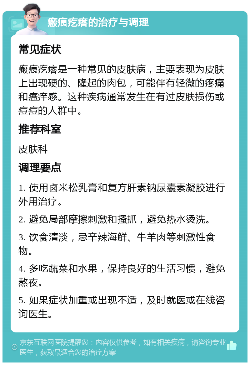 瘢痕疙瘩的治疗与调理 常见症状 瘢痕疙瘩是一种常见的皮肤病，主要表现为皮肤上出现硬的、隆起的肉包，可能伴有轻微的疼痛和瘙痒感。这种疾病通常发生在有过皮肤损伤或痘痘的人群中。 推荐科室 皮肤科 调理要点 1. 使用卤米松乳膏和复方肝素钠尿囊素凝胶进行外用治疗。 2. 避免局部摩擦刺激和搔抓，避免热水烫洗。 3. 饮食清淡，忌辛辣海鲜、牛羊肉等刺激性食物。 4. 多吃蔬菜和水果，保持良好的生活习惯，避免熬夜。 5. 如果症状加重或出现不适，及时就医或在线咨询医生。