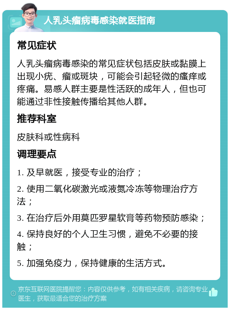 人乳头瘤病毒感染就医指南 常见症状 人乳头瘤病毒感染的常见症状包括皮肤或黏膜上出现小疣、瘤或斑块，可能会引起轻微的瘙痒或疼痛。易感人群主要是性活跃的成年人，但也可能通过非性接触传播给其他人群。 推荐科室 皮肤科或性病科 调理要点 1. 及早就医，接受专业的治疗； 2. 使用二氧化碳激光或液氮冷冻等物理治疗方法； 3. 在治疗后外用莫匹罗星软膏等药物预防感染； 4. 保持良好的个人卫生习惯，避免不必要的接触； 5. 加强免疫力，保持健康的生活方式。