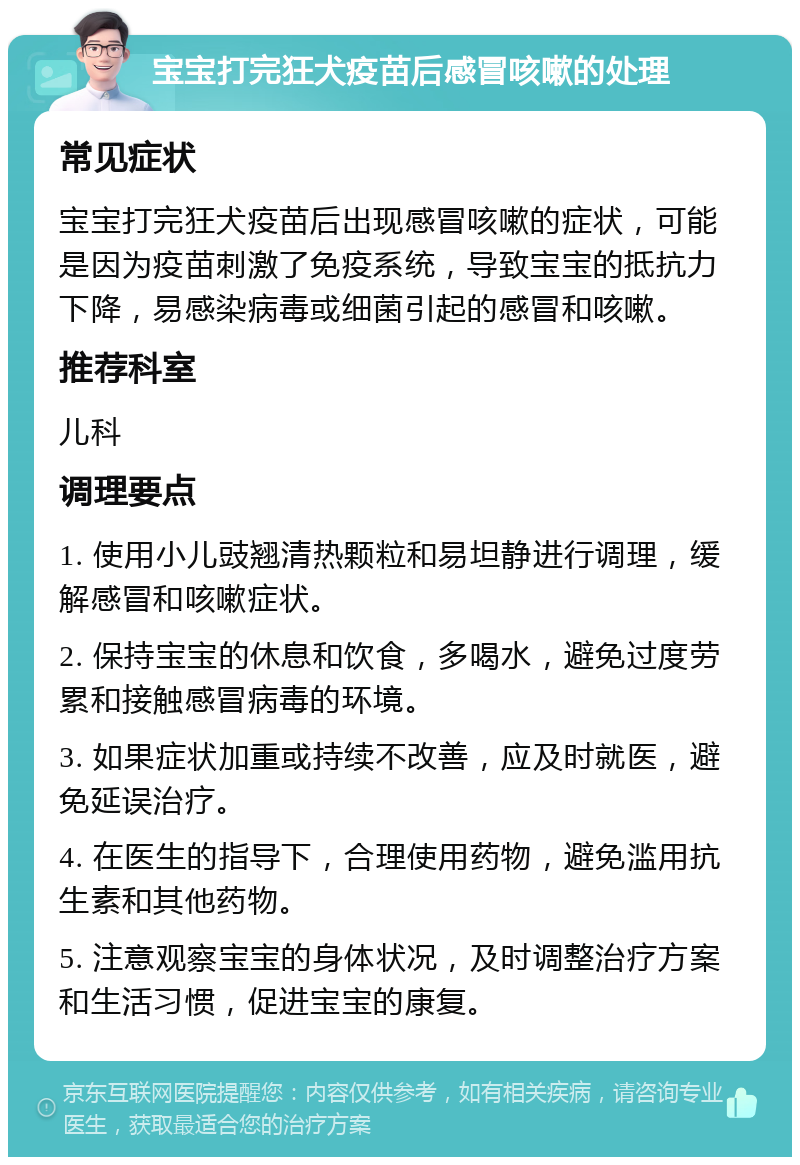 宝宝打完狂犬疫苗后感冒咳嗽的处理 常见症状 宝宝打完狂犬疫苗后出现感冒咳嗽的症状，可能是因为疫苗刺激了免疫系统，导致宝宝的抵抗力下降，易感染病毒或细菌引起的感冒和咳嗽。 推荐科室 儿科 调理要点 1. 使用小儿豉翘清热颗粒和易坦静进行调理，缓解感冒和咳嗽症状。 2. 保持宝宝的休息和饮食，多喝水，避免过度劳累和接触感冒病毒的环境。 3. 如果症状加重或持续不改善，应及时就医，避免延误治疗。 4. 在医生的指导下，合理使用药物，避免滥用抗生素和其他药物。 5. 注意观察宝宝的身体状况，及时调整治疗方案和生活习惯，促进宝宝的康复。