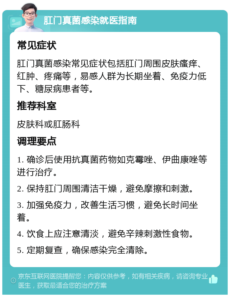 肛门真菌感染就医指南 常见症状 肛门真菌感染常见症状包括肛门周围皮肤瘙痒、红肿、疼痛等，易感人群为长期坐着、免疫力低下、糖尿病患者等。 推荐科室 皮肤科或肛肠科 调理要点 1. 确诊后使用抗真菌药物如克霉唑、伊曲康唑等进行治疗。 2. 保持肛门周围清洁干燥，避免摩擦和刺激。 3. 加强免疫力，改善生活习惯，避免长时间坐着。 4. 饮食上应注意清淡，避免辛辣刺激性食物。 5. 定期复查，确保感染完全清除。