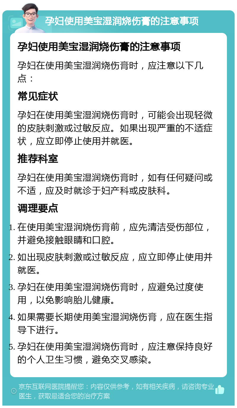 孕妇使用美宝湿润烧伤膏的注意事项 孕妇使用美宝湿润烧伤膏的注意事项 孕妇在使用美宝湿润烧伤膏时，应注意以下几点： 常见症状 孕妇在使用美宝湿润烧伤膏时，可能会出现轻微的皮肤刺激或过敏反应。如果出现严重的不适症状，应立即停止使用并就医。 推荐科室 孕妇在使用美宝湿润烧伤膏时，如有任何疑问或不适，应及时就诊于妇产科或皮肤科。 调理要点 在使用美宝湿润烧伤膏前，应先清洁受伤部位，并避免接触眼睛和口腔。 如出现皮肤刺激或过敏反应，应立即停止使用并就医。 孕妇在使用美宝湿润烧伤膏时，应避免过度使用，以免影响胎儿健康。 如果需要长期使用美宝湿润烧伤膏，应在医生指导下进行。 孕妇在使用美宝湿润烧伤膏时，应注意保持良好的个人卫生习惯，避免交叉感染。