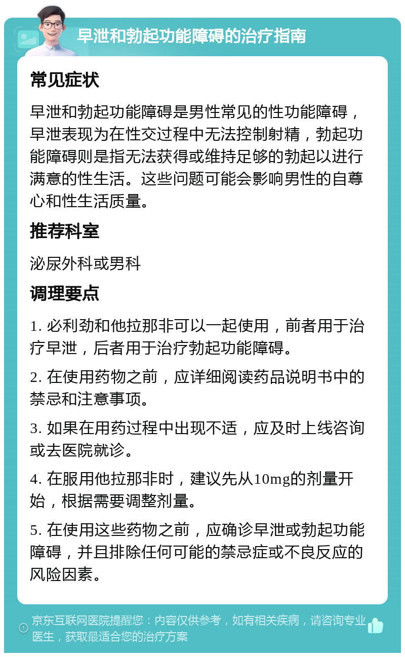 早泄和勃起功能障碍的治疗指南 常见症状 早泄和勃起功能障碍是男性常见的性功能障碍，早泄表现为在性交过程中无法控制射精，勃起功能障碍则是指无法获得或维持足够的勃起以进行满意的性生活。这些问题可能会影响男性的自尊心和性生活质量。 推荐科室 泌尿外科或男科 调理要点 1. 必利劲和他拉那非可以一起使用，前者用于治疗早泄，后者用于治疗勃起功能障碍。 2. 在使用药物之前，应详细阅读药品说明书中的禁忌和注意事项。 3. 如果在用药过程中出现不适，应及时上线咨询或去医院就诊。 4. 在服用他拉那非时，建议先从10mg的剂量开始，根据需要调整剂量。 5. 在使用这些药物之前，应确诊早泄或勃起功能障碍，并且排除任何可能的禁忌症或不良反应的风险因素。