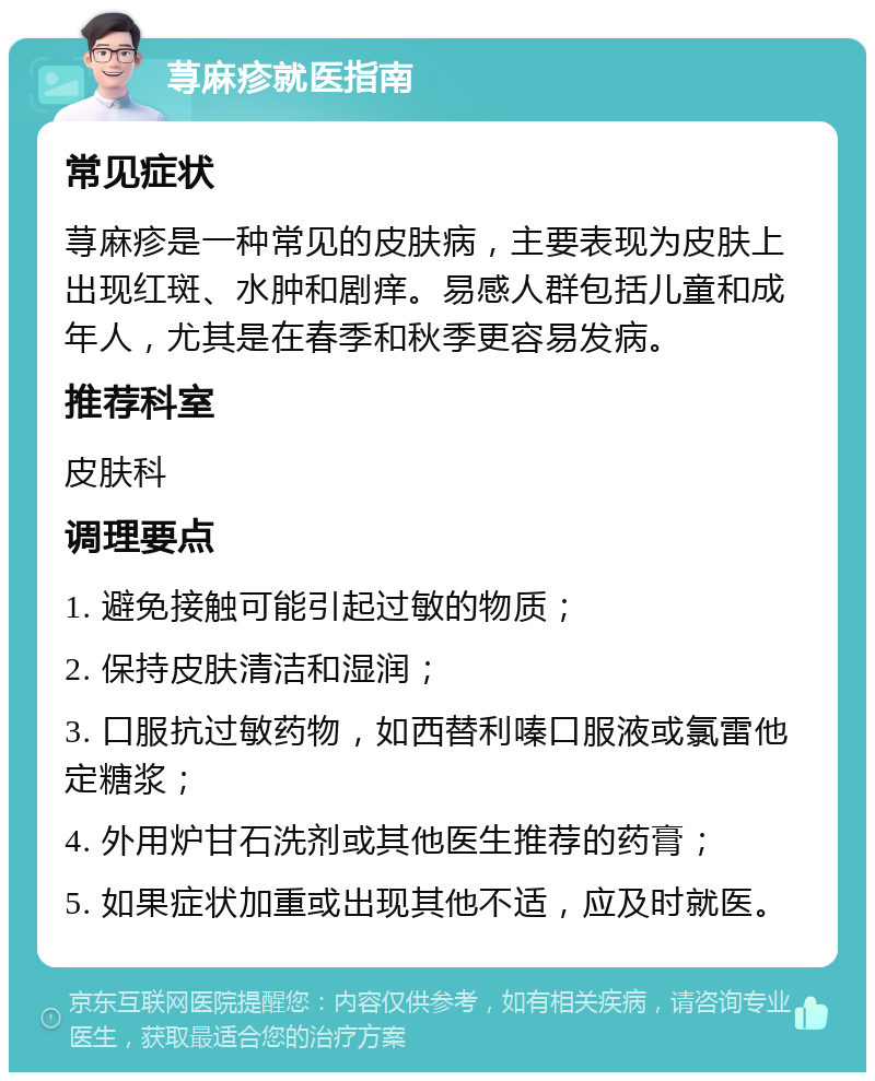 荨麻疹就医指南 常见症状 荨麻疹是一种常见的皮肤病，主要表现为皮肤上出现红斑、水肿和剧痒。易感人群包括儿童和成年人，尤其是在春季和秋季更容易发病。 推荐科室 皮肤科 调理要点 1. 避免接触可能引起过敏的物质； 2. 保持皮肤清洁和湿润； 3. 口服抗过敏药物，如西替利嗪口服液或氯雷他定糖浆； 4. 外用炉甘石洗剂或其他医生推荐的药膏； 5. 如果症状加重或出现其他不适，应及时就医。