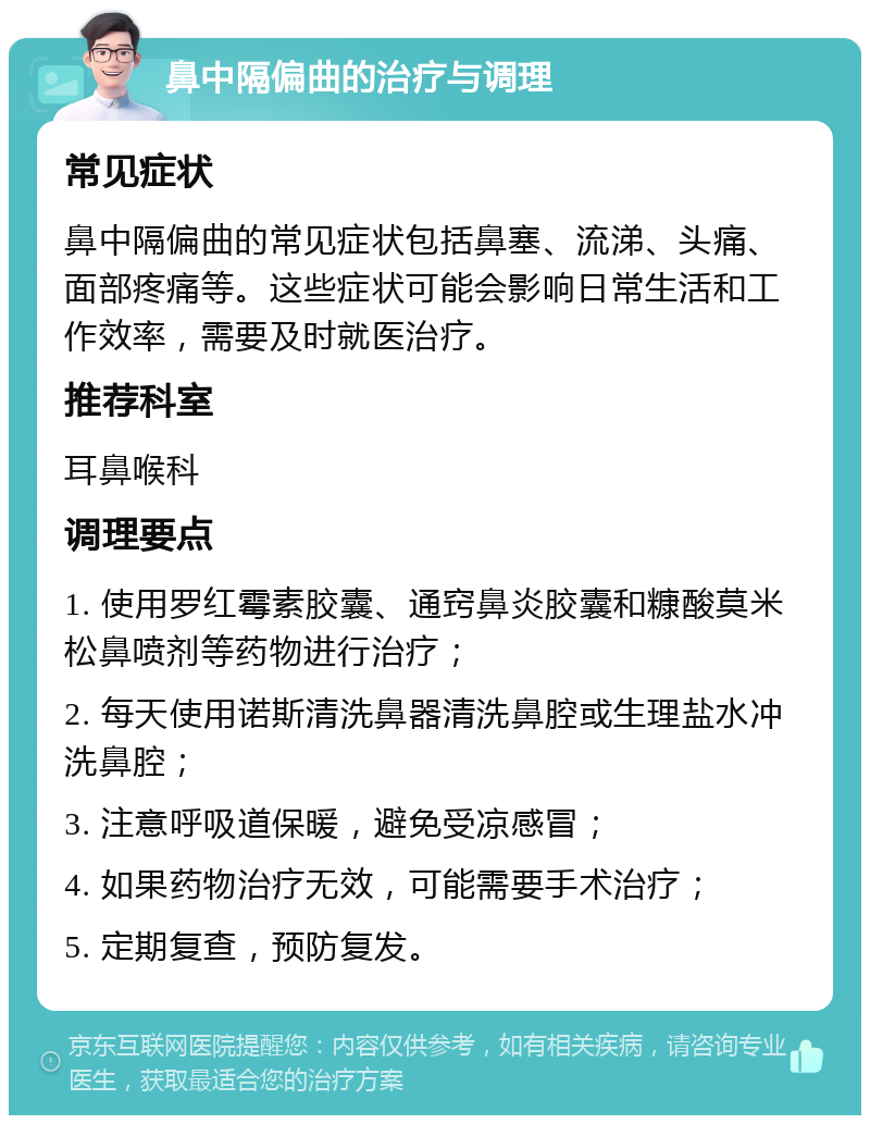 鼻中隔偏曲的治疗与调理 常见症状 鼻中隔偏曲的常见症状包括鼻塞、流涕、头痛、面部疼痛等。这些症状可能会影响日常生活和工作效率，需要及时就医治疗。 推荐科室 耳鼻喉科 调理要点 1. 使用罗红霉素胶囊、通窍鼻炎胶囊和糠酸莫米松鼻喷剂等药物进行治疗； 2. 每天使用诺斯清洗鼻器清洗鼻腔或生理盐水冲洗鼻腔； 3. 注意呼吸道保暖，避免受凉感冒； 4. 如果药物治疗无效，可能需要手术治疗； 5. 定期复查，预防复发。