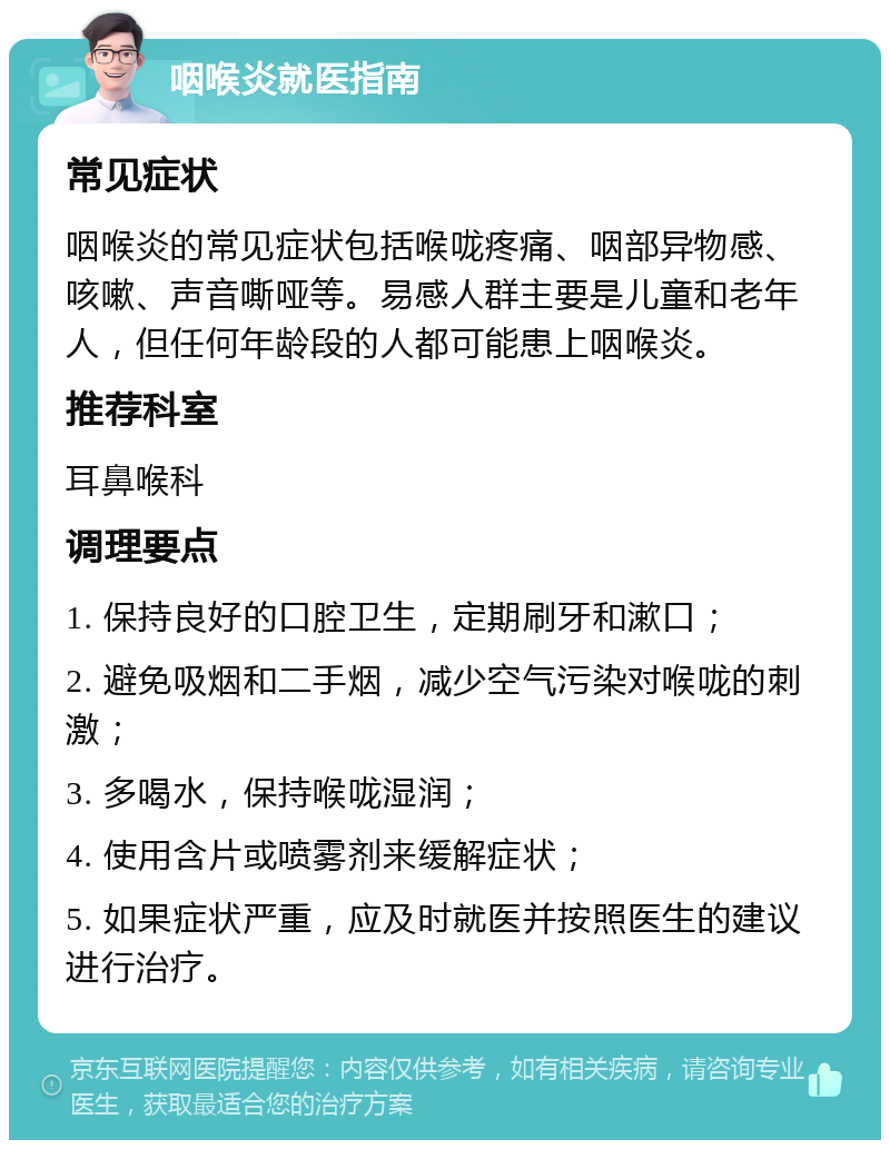 咽喉炎就医指南 常见症状 咽喉炎的常见症状包括喉咙疼痛、咽部异物感、咳嗽、声音嘶哑等。易感人群主要是儿童和老年人，但任何年龄段的人都可能患上咽喉炎。 推荐科室 耳鼻喉科 调理要点 1. 保持良好的口腔卫生，定期刷牙和漱口； 2. 避免吸烟和二手烟，减少空气污染对喉咙的刺激； 3. 多喝水，保持喉咙湿润； 4. 使用含片或喷雾剂来缓解症状； 5. 如果症状严重，应及时就医并按照医生的建议进行治疗。