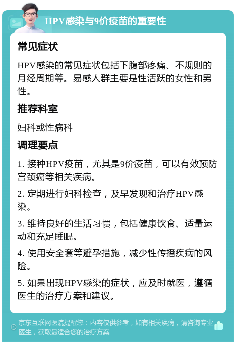 HPV感染与9价疫苗的重要性 常见症状 HPV感染的常见症状包括下腹部疼痛、不规则的月经周期等。易感人群主要是性活跃的女性和男性。 推荐科室 妇科或性病科 调理要点 1. 接种HPV疫苗，尤其是9价疫苗，可以有效预防宫颈癌等相关疾病。 2. 定期进行妇科检查，及早发现和治疗HPV感染。 3. 维持良好的生活习惯，包括健康饮食、适量运动和充足睡眠。 4. 使用安全套等避孕措施，减少性传播疾病的风险。 5. 如果出现HPV感染的症状，应及时就医，遵循医生的治疗方案和建议。