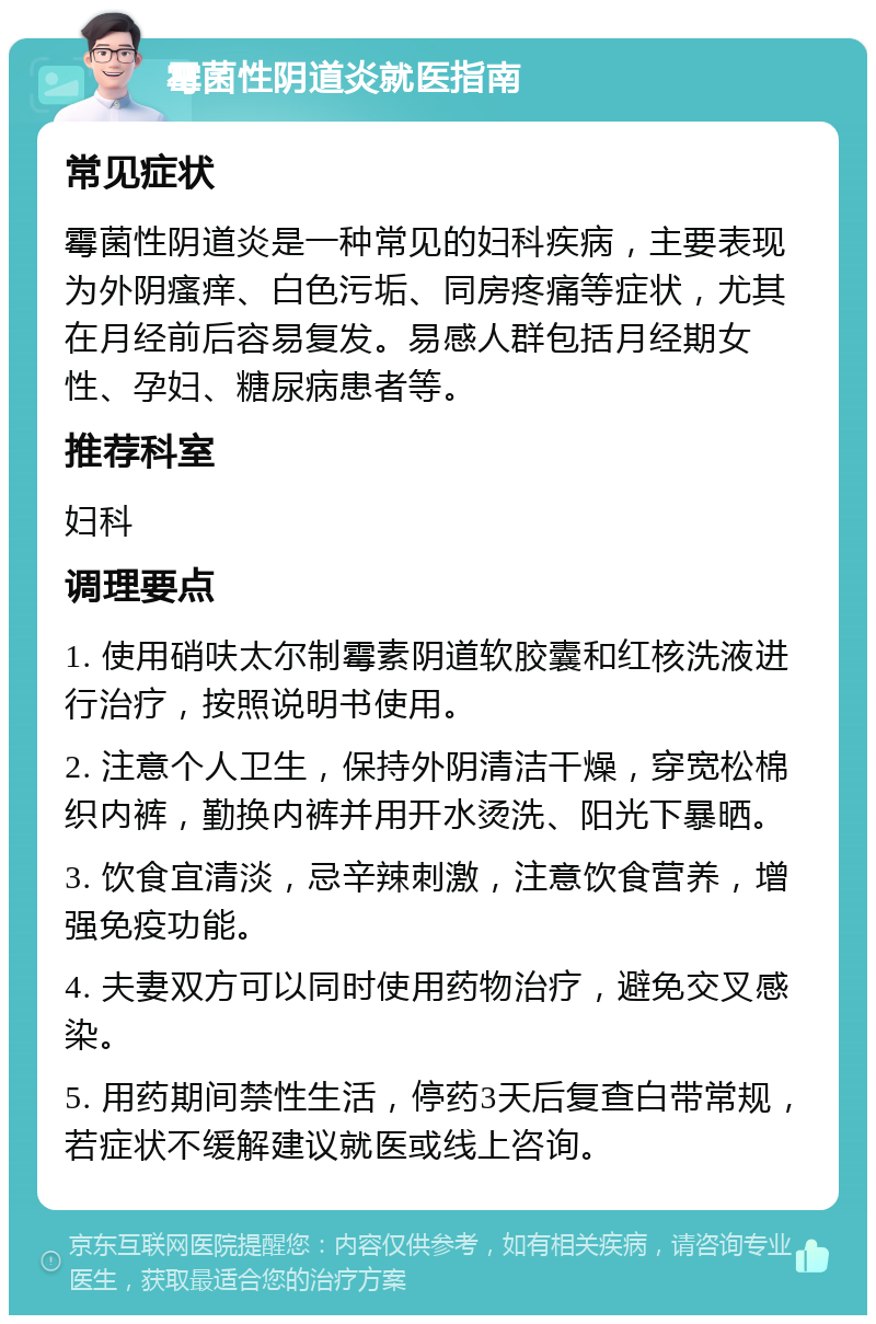 霉菌性阴道炎就医指南 常见症状 霉菌性阴道炎是一种常见的妇科疾病，主要表现为外阴瘙痒、白色污垢、同房疼痛等症状，尤其在月经前后容易复发。易感人群包括月经期女性、孕妇、糖尿病患者等。 推荐科室 妇科 调理要点 1. 使用硝呋太尔制霉素阴道软胶囊和红核洗液进行治疗，按照说明书使用。 2. 注意个人卫生，保持外阴清洁干燥，穿宽松棉织内裤，勤换内裤并用开水烫洗、阳光下暴晒。 3. 饮食宜清淡，忌辛辣刺激，注意饮食营养，增强免疫功能。 4. 夫妻双方可以同时使用药物治疗，避免交叉感染。 5. 用药期间禁性生活，停药3天后复查白带常规，若症状不缓解建议就医或线上咨询。