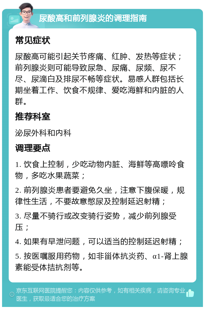 尿酸高和前列腺炎的调理指南 常见症状 尿酸高可能引起关节疼痛、红肿、发热等症状；前列腺炎则可能导致尿急、尿痛、尿频、尿不尽、尿滴白及排尿不畅等症状。易感人群包括长期坐着工作、饮食不规律、爱吃海鲜和内脏的人群。 推荐科室 泌尿外科和内科 调理要点 1. 饮食上控制，少吃动物内脏、海鲜等高嘌呤食物，多吃水果蔬菜； 2. 前列腺炎患者要避免久坐，注意下腹保暖，规律性生活，不要故意憋尿及控制延迟射精； 3. 尽量不骑行或改变骑行姿势，减少前列腺受压； 4. 如果有早泄问题，可以适当的控制延迟射精； 5. 按医嘱服用药物，如非甾体抗炎药、α1-肾上腺素能受体拮抗剂等。