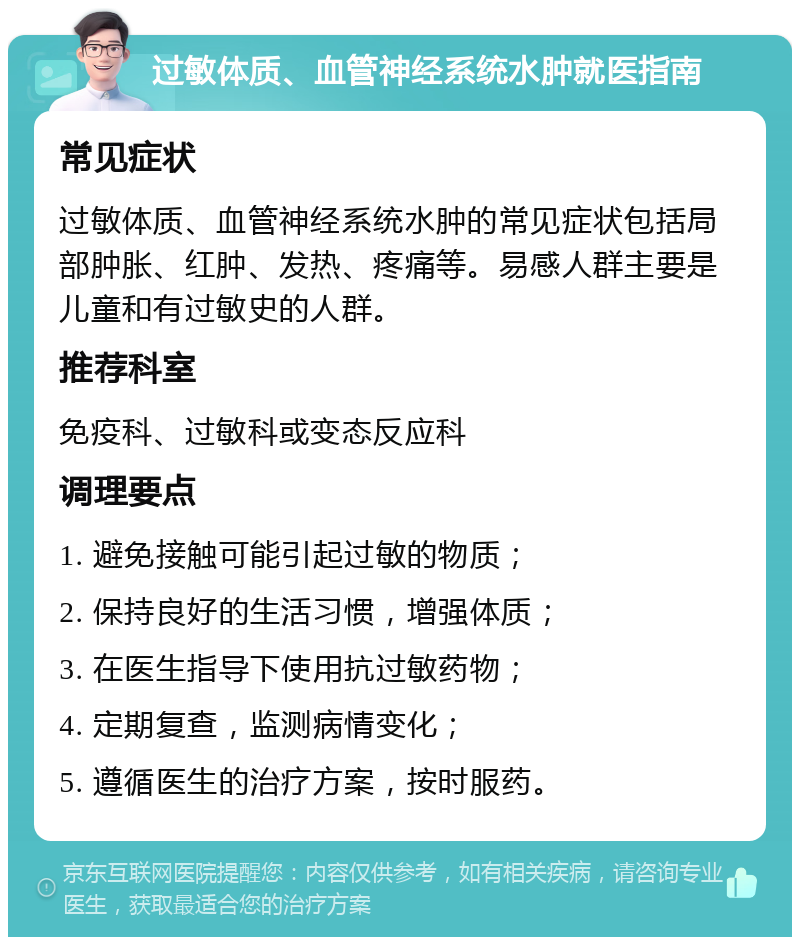 过敏体质、血管神经系统水肿就医指南 常见症状 过敏体质、血管神经系统水肿的常见症状包括局部肿胀、红肿、发热、疼痛等。易感人群主要是儿童和有过敏史的人群。 推荐科室 免疫科、过敏科或变态反应科 调理要点 1. 避免接触可能引起过敏的物质； 2. 保持良好的生活习惯，增强体质； 3. 在医生指导下使用抗过敏药物； 4. 定期复查，监测病情变化； 5. 遵循医生的治疗方案，按时服药。