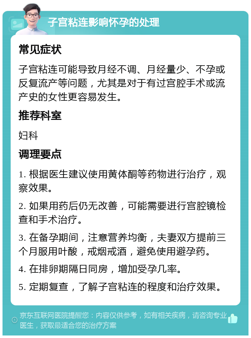 子宫粘连影响怀孕的处理 常见症状 子宫粘连可能导致月经不调、月经量少、不孕或反复流产等问题，尤其是对于有过宫腔手术或流产史的女性更容易发生。 推荐科室 妇科 调理要点 1. 根据医生建议使用黄体酮等药物进行治疗，观察效果。 2. 如果用药后仍无改善，可能需要进行宫腔镜检查和手术治疗。 3. 在备孕期间，注意营养均衡，夫妻双方提前三个月服用叶酸，戒烟戒酒，避免使用避孕药。 4. 在排卵期隔日同房，增加受孕几率。 5. 定期复查，了解子宫粘连的程度和治疗效果。