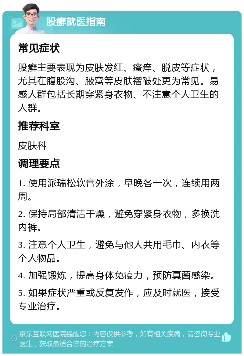 股癣就医指南 常见症状 股癣主要表现为皮肤发红、瘙痒、脱皮等症状，尤其在腹股沟、腋窝等皮肤褶皱处更为常见。易感人群包括长期穿紧身衣物、不注意个人卫生的人群。 推荐科室 皮肤科 调理要点 1. 使用派瑞松软膏外涂，早晚各一次，连续用两周。 2. 保持局部清洁干燥，避免穿紧身衣物，多换洗内裤。 3. 注意个人卫生，避免与他人共用毛巾、内衣等个人物品。 4. 加强锻炼，提高身体免疫力，预防真菌感染。 5. 如果症状严重或反复发作，应及时就医，接受专业治疗。