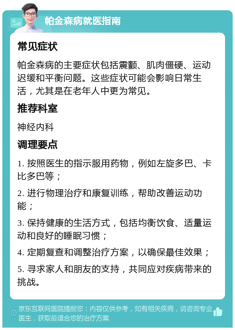 帕金森病就医指南 常见症状 帕金森病的主要症状包括震颤、肌肉僵硬、运动迟缓和平衡问题。这些症状可能会影响日常生活，尤其是在老年人中更为常见。 推荐科室 神经内科 调理要点 1. 按照医生的指示服用药物，例如左旋多巴、卡比多巴等； 2. 进行物理治疗和康复训练，帮助改善运动功能； 3. 保持健康的生活方式，包括均衡饮食、适量运动和良好的睡眠习惯； 4. 定期复查和调整治疗方案，以确保最佳效果； 5. 寻求家人和朋友的支持，共同应对疾病带来的挑战。