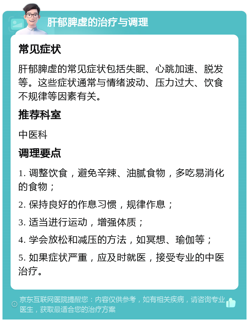 肝郁脾虚的治疗与调理 常见症状 肝郁脾虚的常见症状包括失眠、心跳加速、脱发等。这些症状通常与情绪波动、压力过大、饮食不规律等因素有关。 推荐科室 中医科 调理要点 1. 调整饮食，避免辛辣、油腻食物，多吃易消化的食物； 2. 保持良好的作息习惯，规律作息； 3. 适当进行运动，增强体质； 4. 学会放松和减压的方法，如冥想、瑜伽等； 5. 如果症状严重，应及时就医，接受专业的中医治疗。