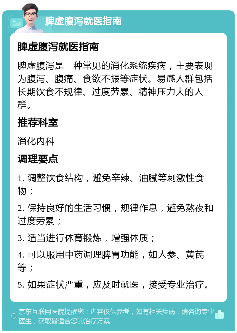 脾虚腹泻就医指南 脾虚腹泻就医指南 脾虚腹泻是一种常见的消化系统疾病，主要表现为腹泻、腹痛、食欲不振等症状。易感人群包括长期饮食不规律、过度劳累、精神压力大的人群。 推荐科室 消化内科 调理要点 1. 调整饮食结构，避免辛辣、油腻等刺激性食物； 2. 保持良好的生活习惯，规律作息，避免熬夜和过度劳累； 3. 适当进行体育锻炼，增强体质； 4. 可以服用中药调理脾胃功能，如人参、黄芪等； 5. 如果症状严重，应及时就医，接受专业治疗。