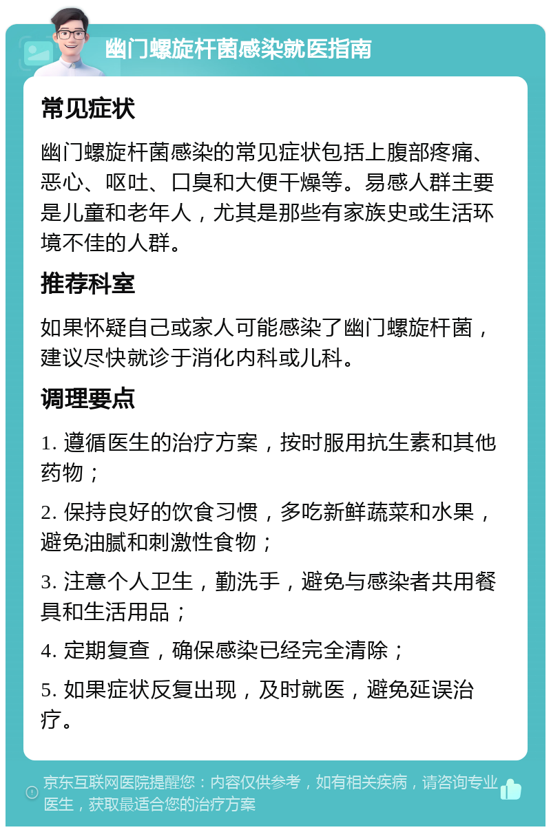 幽门螺旋杆菌感染就医指南 常见症状 幽门螺旋杆菌感染的常见症状包括上腹部疼痛、恶心、呕吐、口臭和大便干燥等。易感人群主要是儿童和老年人，尤其是那些有家族史或生活环境不佳的人群。 推荐科室 如果怀疑自己或家人可能感染了幽门螺旋杆菌，建议尽快就诊于消化内科或儿科。 调理要点 1. 遵循医生的治疗方案，按时服用抗生素和其他药物； 2. 保持良好的饮食习惯，多吃新鲜蔬菜和水果，避免油腻和刺激性食物； 3. 注意个人卫生，勤洗手，避免与感染者共用餐具和生活用品； 4. 定期复查，确保感染已经完全清除； 5. 如果症状反复出现，及时就医，避免延误治疗。