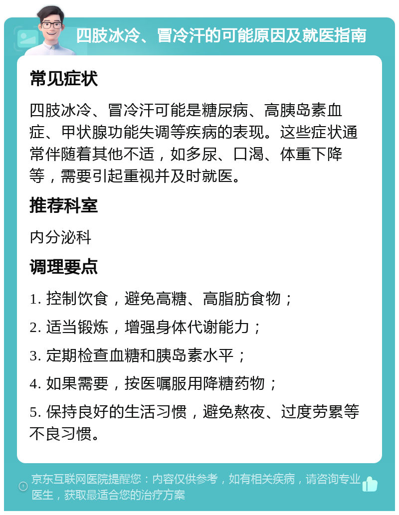 四肢冰冷、冒冷汗的可能原因及就医指南 常见症状 四肢冰冷、冒冷汗可能是糖尿病、高胰岛素血症、甲状腺功能失调等疾病的表现。这些症状通常伴随着其他不适，如多尿、口渴、体重下降等，需要引起重视并及时就医。 推荐科室 内分泌科 调理要点 1. 控制饮食，避免高糖、高脂肪食物； 2. 适当锻炼，增强身体代谢能力； 3. 定期检查血糖和胰岛素水平； 4. 如果需要，按医嘱服用降糖药物； 5. 保持良好的生活习惯，避免熬夜、过度劳累等不良习惯。