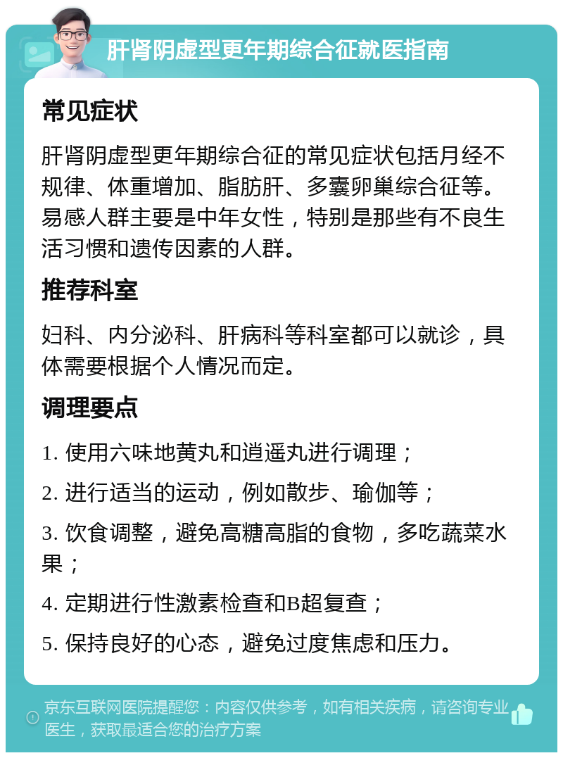 肝肾阴虚型更年期综合征就医指南 常见症状 肝肾阴虚型更年期综合征的常见症状包括月经不规律、体重增加、脂肪肝、多囊卵巢综合征等。易感人群主要是中年女性，特别是那些有不良生活习惯和遗传因素的人群。 推荐科室 妇科、内分泌科、肝病科等科室都可以就诊，具体需要根据个人情况而定。 调理要点 1. 使用六味地黄丸和逍遥丸进行调理； 2. 进行适当的运动，例如散步、瑜伽等； 3. 饮食调整，避免高糖高脂的食物，多吃蔬菜水果； 4. 定期进行性激素检查和B超复查； 5. 保持良好的心态，避免过度焦虑和压力。