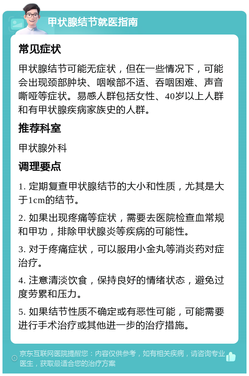 甲状腺结节就医指南 常见症状 甲状腺结节可能无症状，但在一些情况下，可能会出现颈部肿块、咽喉部不适、吞咽困难、声音嘶哑等症状。易感人群包括女性、40岁以上人群和有甲状腺疾病家族史的人群。 推荐科室 甲状腺外科 调理要点 1. 定期复查甲状腺结节的大小和性质，尤其是大于1cm的结节。 2. 如果出现疼痛等症状，需要去医院检查血常规和甲功，排除甲状腺炎等疾病的可能性。 3. 对于疼痛症状，可以服用小金丸等消炎药对症治疗。 4. 注意清淡饮食，保持良好的情绪状态，避免过度劳累和压力。 5. 如果结节性质不确定或有恶性可能，可能需要进行手术治疗或其他进一步的治疗措施。