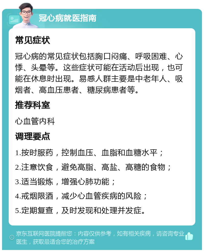 冠心病就医指南 常见症状 冠心病的常见症状包括胸口闷痛、呼吸困难、心悸、头晕等。这些症状可能在活动后出现，也可能在休息时出现。易感人群主要是中老年人、吸烟者、高血压患者、糖尿病患者等。 推荐科室 心血管内科 调理要点 1.按时服药，控制血压、血脂和血糖水平； 2.注意饮食，避免高脂、高盐、高糖的食物； 3.适当锻炼，增强心肺功能； 4.戒烟限酒，减少心血管疾病的风险； 5.定期复查，及时发现和处理并发症。