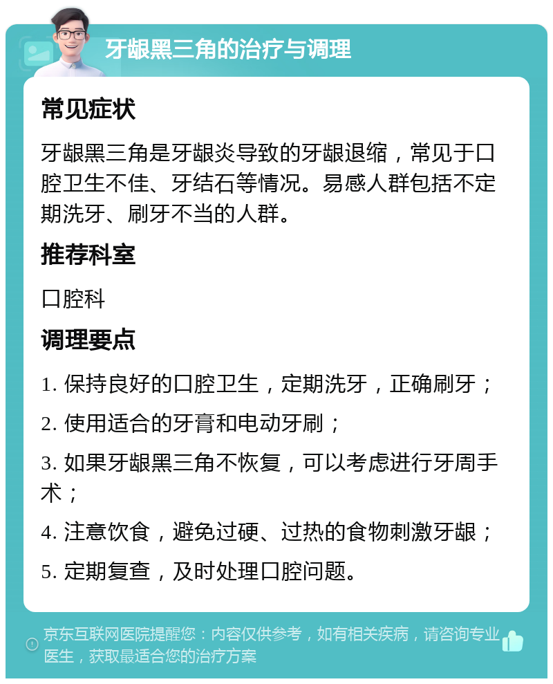 牙龈黑三角的治疗与调理 常见症状 牙龈黑三角是牙龈炎导致的牙龈退缩，常见于口腔卫生不佳、牙结石等情况。易感人群包括不定期洗牙、刷牙不当的人群。 推荐科室 口腔科 调理要点 1. 保持良好的口腔卫生，定期洗牙，正确刷牙； 2. 使用适合的牙膏和电动牙刷； 3. 如果牙龈黑三角不恢复，可以考虑进行牙周手术； 4. 注意饮食，避免过硬、过热的食物刺激牙龈； 5. 定期复查，及时处理口腔问题。