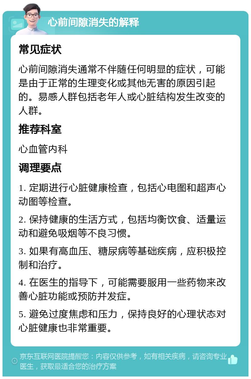 心前间隙消失的解释 常见症状 心前间隙消失通常不伴随任何明显的症状，可能是由于正常的生理变化或其他无害的原因引起的。易感人群包括老年人或心脏结构发生改变的人群。 推荐科室 心血管内科 调理要点 1. 定期进行心脏健康检查，包括心电图和超声心动图等检查。 2. 保持健康的生活方式，包括均衡饮食、适量运动和避免吸烟等不良习惯。 3. 如果有高血压、糖尿病等基础疾病，应积极控制和治疗。 4. 在医生的指导下，可能需要服用一些药物来改善心脏功能或预防并发症。 5. 避免过度焦虑和压力，保持良好的心理状态对心脏健康也非常重要。