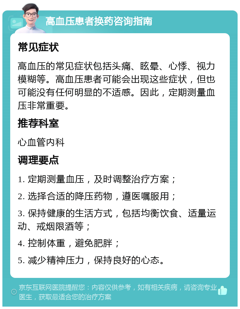 高血压患者换药咨询指南 常见症状 高血压的常见症状包括头痛、眩晕、心悸、视力模糊等。高血压患者可能会出现这些症状，但也可能没有任何明显的不适感。因此，定期测量血压非常重要。 推荐科室 心血管内科 调理要点 1. 定期测量血压，及时调整治疗方案； 2. 选择合适的降压药物，遵医嘱服用； 3. 保持健康的生活方式，包括均衡饮食、适量运动、戒烟限酒等； 4. 控制体重，避免肥胖； 5. 减少精神压力，保持良好的心态。