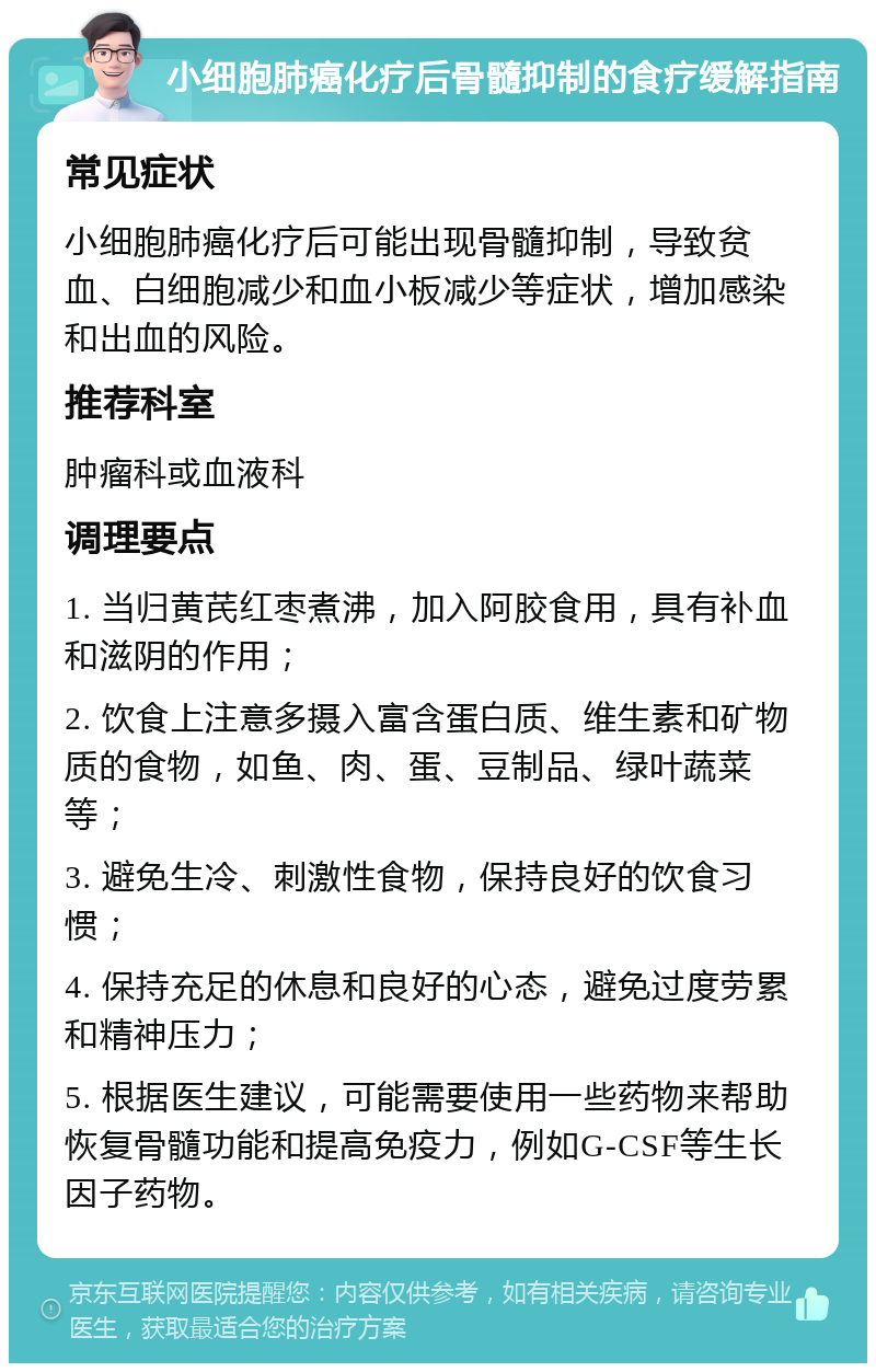 小细胞肺癌化疗后骨髓抑制的食疗缓解指南 常见症状 小细胞肺癌化疗后可能出现骨髓抑制，导致贫血、白细胞减少和血小板减少等症状，增加感染和出血的风险。 推荐科室 肿瘤科或血液科 调理要点 1. 当归黄芪红枣煮沸，加入阿胶食用，具有补血和滋阴的作用； 2. 饮食上注意多摄入富含蛋白质、维生素和矿物质的食物，如鱼、肉、蛋、豆制品、绿叶蔬菜等； 3. 避免生冷、刺激性食物，保持良好的饮食习惯； 4. 保持充足的休息和良好的心态，避免过度劳累和精神压力； 5. 根据医生建议，可能需要使用一些药物来帮助恢复骨髓功能和提高免疫力，例如G-CSF等生长因子药物。