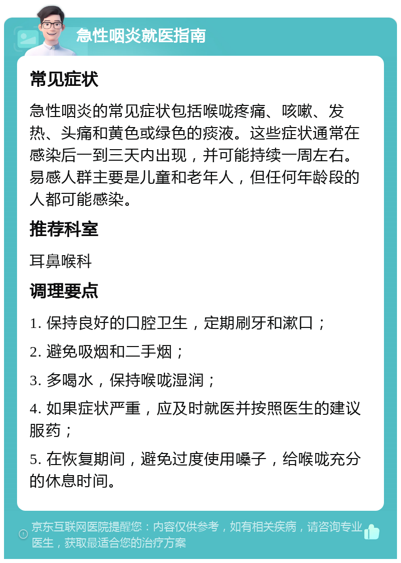 急性咽炎就医指南 常见症状 急性咽炎的常见症状包括喉咙疼痛、咳嗽、发热、头痛和黄色或绿色的痰液。这些症状通常在感染后一到三天内出现，并可能持续一周左右。易感人群主要是儿童和老年人，但任何年龄段的人都可能感染。 推荐科室 耳鼻喉科 调理要点 1. 保持良好的口腔卫生，定期刷牙和漱口； 2. 避免吸烟和二手烟； 3. 多喝水，保持喉咙湿润； 4. 如果症状严重，应及时就医并按照医生的建议服药； 5. 在恢复期间，避免过度使用嗓子，给喉咙充分的休息时间。