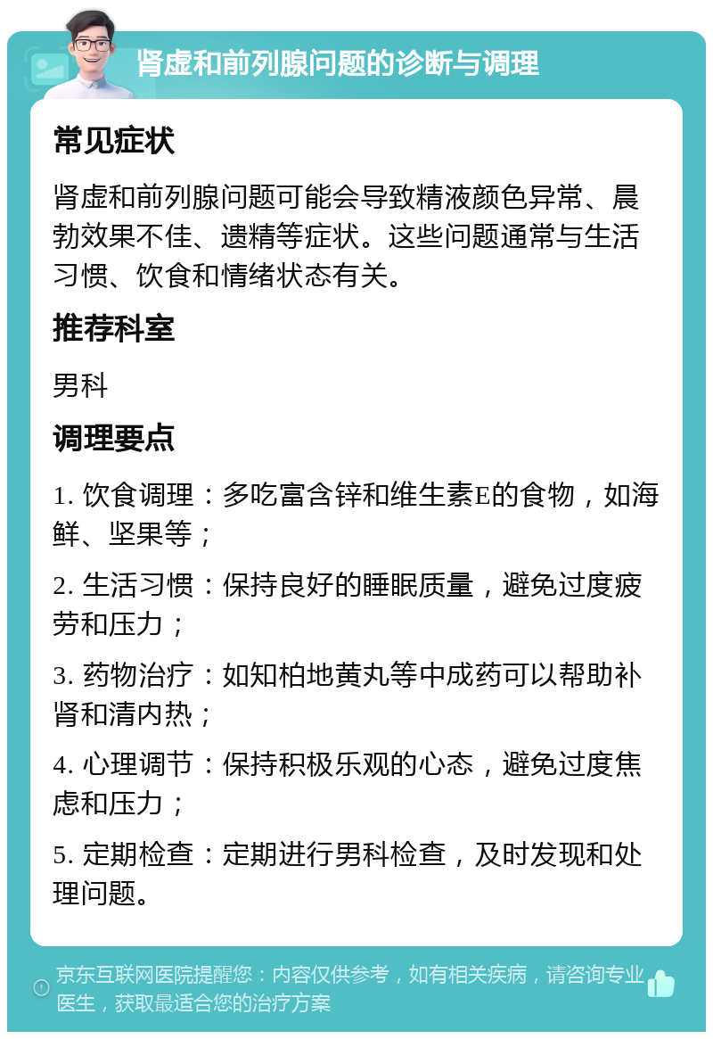 肾虚和前列腺问题的诊断与调理 常见症状 肾虚和前列腺问题可能会导致精液颜色异常、晨勃效果不佳、遗精等症状。这些问题通常与生活习惯、饮食和情绪状态有关。 推荐科室 男科 调理要点 1. 饮食调理：多吃富含锌和维生素E的食物，如海鲜、坚果等； 2. 生活习惯：保持良好的睡眠质量，避免过度疲劳和压力； 3. 药物治疗：如知柏地黄丸等中成药可以帮助补肾和清内热； 4. 心理调节：保持积极乐观的心态，避免过度焦虑和压力； 5. 定期检查：定期进行男科检查，及时发现和处理问题。