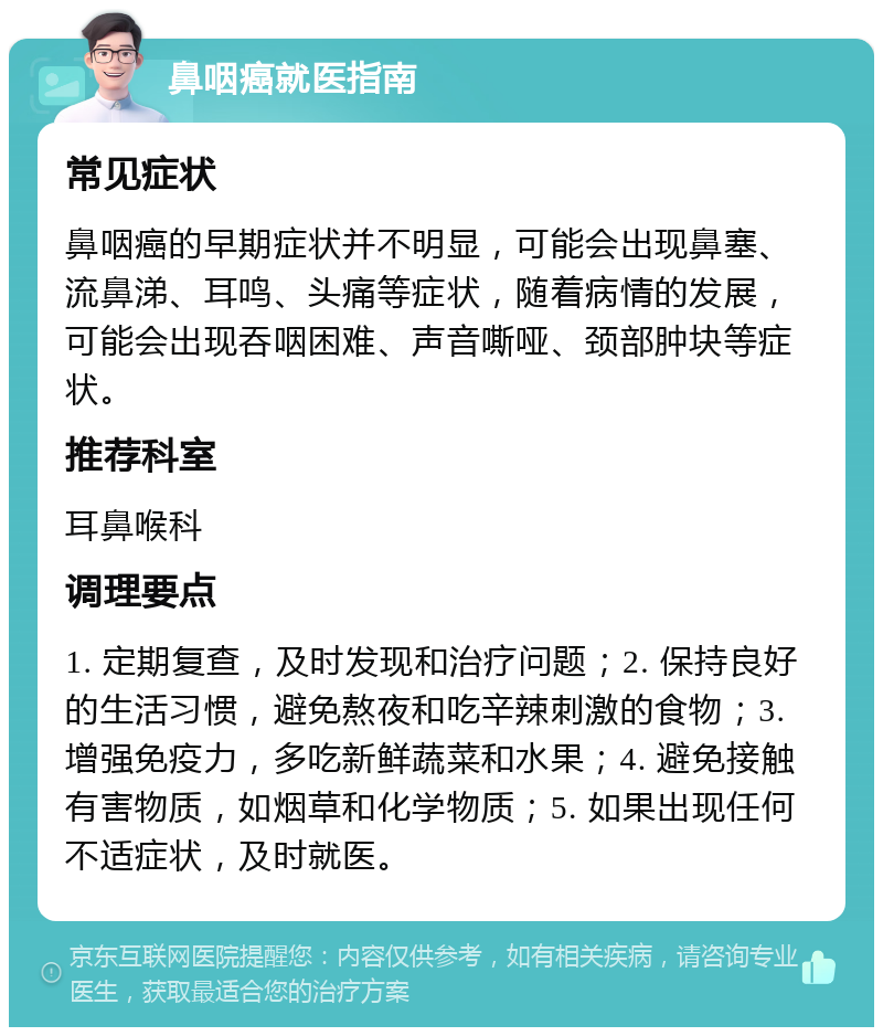 鼻咽癌就医指南 常见症状 鼻咽癌的早期症状并不明显，可能会出现鼻塞、流鼻涕、耳鸣、头痛等症状，随着病情的发展，可能会出现吞咽困难、声音嘶哑、颈部肿块等症状。 推荐科室 耳鼻喉科 调理要点 1. 定期复查，及时发现和治疗问题；2. 保持良好的生活习惯，避免熬夜和吃辛辣刺激的食物；3. 增强免疫力，多吃新鲜蔬菜和水果；4. 避免接触有害物质，如烟草和化学物质；5. 如果出现任何不适症状，及时就医。