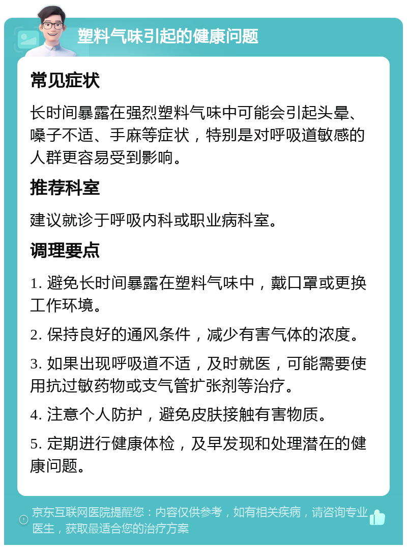 塑料气味引起的健康问题 常见症状 长时间暴露在强烈塑料气味中可能会引起头晕、嗓子不适、手麻等症状，特别是对呼吸道敏感的人群更容易受到影响。 推荐科室 建议就诊于呼吸内科或职业病科室。 调理要点 1. 避免长时间暴露在塑料气味中，戴口罩或更换工作环境。 2. 保持良好的通风条件，减少有害气体的浓度。 3. 如果出现呼吸道不适，及时就医，可能需要使用抗过敏药物或支气管扩张剂等治疗。 4. 注意个人防护，避免皮肤接触有害物质。 5. 定期进行健康体检，及早发现和处理潜在的健康问题。