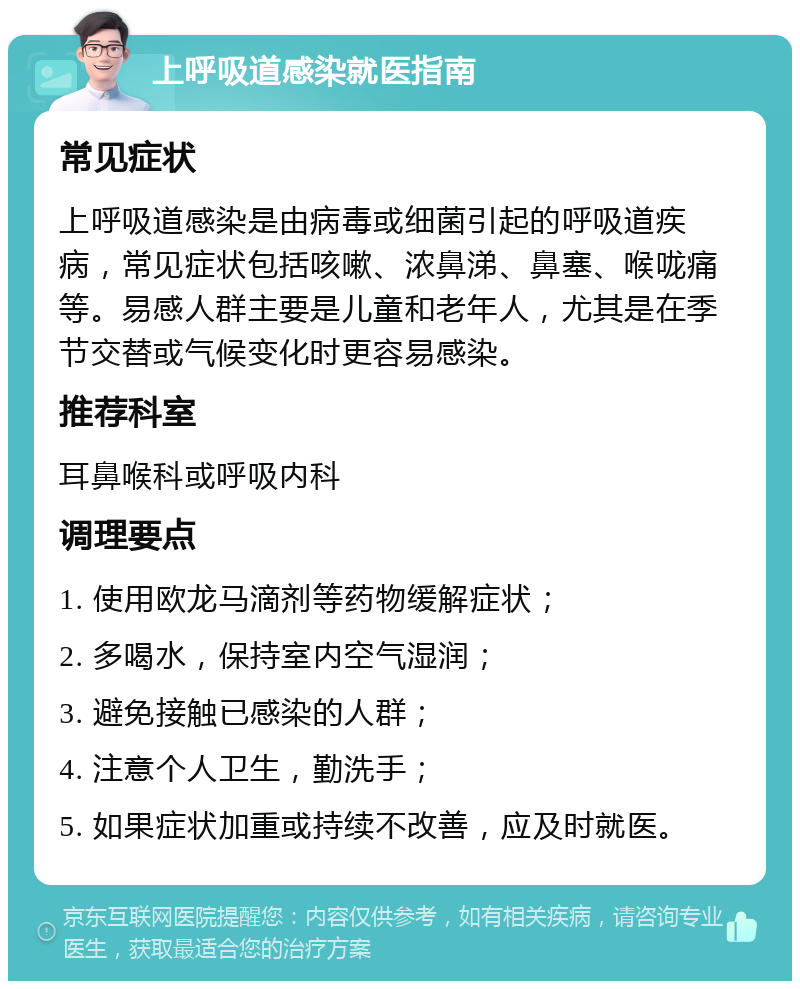 上呼吸道感染就医指南 常见症状 上呼吸道感染是由病毒或细菌引起的呼吸道疾病，常见症状包括咳嗽、浓鼻涕、鼻塞、喉咙痛等。易感人群主要是儿童和老年人，尤其是在季节交替或气候变化时更容易感染。 推荐科室 耳鼻喉科或呼吸内科 调理要点 1. 使用欧龙马滴剂等药物缓解症状； 2. 多喝水，保持室内空气湿润； 3. 避免接触已感染的人群； 4. 注意个人卫生，勤洗手； 5. 如果症状加重或持续不改善，应及时就医。