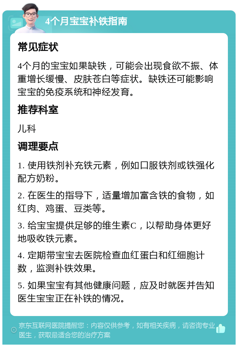 4个月宝宝补铁指南 常见症状 4个月的宝宝如果缺铁，可能会出现食欲不振、体重增长缓慢、皮肤苍白等症状。缺铁还可能影响宝宝的免疫系统和神经发育。 推荐科室 儿科 调理要点 1. 使用铁剂补充铁元素，例如口服铁剂或铁强化配方奶粉。 2. 在医生的指导下，适量增加富含铁的食物，如红肉、鸡蛋、豆类等。 3. 给宝宝提供足够的维生素C，以帮助身体更好地吸收铁元素。 4. 定期带宝宝去医院检查血红蛋白和红细胞计数，监测补铁效果。 5. 如果宝宝有其他健康问题，应及时就医并告知医生宝宝正在补铁的情况。