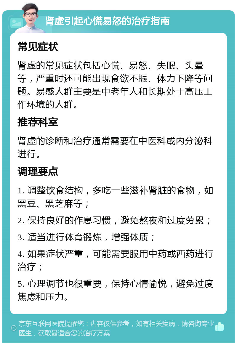 肾虚引起心慌易怒的治疗指南 常见症状 肾虚的常见症状包括心慌、易怒、失眠、头晕等，严重时还可能出现食欲不振、体力下降等问题。易感人群主要是中老年人和长期处于高压工作环境的人群。 推荐科室 肾虚的诊断和治疗通常需要在中医科或内分泌科进行。 调理要点 1. 调整饮食结构，多吃一些滋补肾脏的食物，如黑豆、黑芝麻等； 2. 保持良好的作息习惯，避免熬夜和过度劳累； 3. 适当进行体育锻炼，增强体质； 4. 如果症状严重，可能需要服用中药或西药进行治疗； 5. 心理调节也很重要，保持心情愉悦，避免过度焦虑和压力。