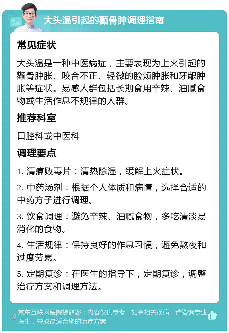 大头温引起的颧骨肿调理指南 常见症状 大头温是一种中医病症，主要表现为上火引起的颧骨肿胀、咬合不正、轻微的脸颊肿胀和牙龈肿胀等症状。易感人群包括长期食用辛辣、油腻食物或生活作息不规律的人群。 推荐科室 口腔科或中医科 调理要点 1. 清瘟败毒片：清热除湿，缓解上火症状。 2. 中药汤剂：根据个人体质和病情，选择合适的中药方子进行调理。 3. 饮食调理：避免辛辣、油腻食物，多吃清淡易消化的食物。 4. 生活规律：保持良好的作息习惯，避免熬夜和过度劳累。 5. 定期复诊：在医生的指导下，定期复诊，调整治疗方案和调理方法。