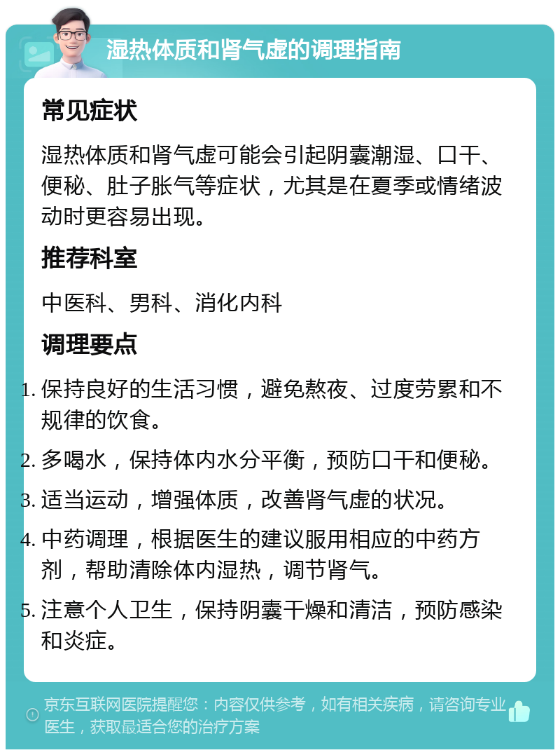 湿热体质和肾气虚的调理指南 常见症状 湿热体质和肾气虚可能会引起阴囊潮湿、口干、便秘、肚子胀气等症状，尤其是在夏季或情绪波动时更容易出现。 推荐科室 中医科、男科、消化内科 调理要点 保持良好的生活习惯，避免熬夜、过度劳累和不规律的饮食。 多喝水，保持体内水分平衡，预防口干和便秘。 适当运动，增强体质，改善肾气虚的状况。 中药调理，根据医生的建议服用相应的中药方剂，帮助清除体内湿热，调节肾气。 注意个人卫生，保持阴囊干燥和清洁，预防感染和炎症。