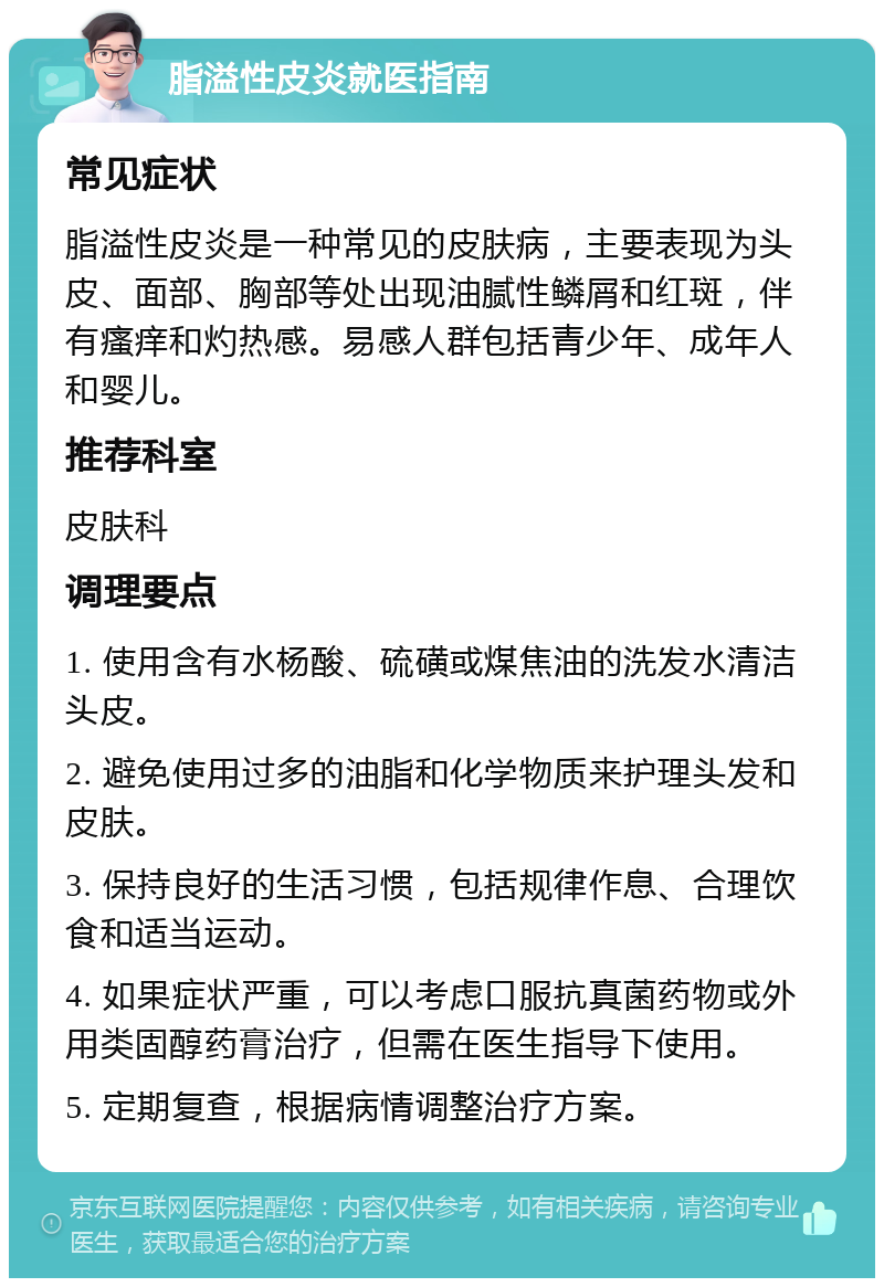 脂溢性皮炎就医指南 常见症状 脂溢性皮炎是一种常见的皮肤病，主要表现为头皮、面部、胸部等处出现油腻性鳞屑和红斑，伴有瘙痒和灼热感。易感人群包括青少年、成年人和婴儿。 推荐科室 皮肤科 调理要点 1. 使用含有水杨酸、硫磺或煤焦油的洗发水清洁头皮。 2. 避免使用过多的油脂和化学物质来护理头发和皮肤。 3. 保持良好的生活习惯，包括规律作息、合理饮食和适当运动。 4. 如果症状严重，可以考虑口服抗真菌药物或外用类固醇药膏治疗，但需在医生指导下使用。 5. 定期复查，根据病情调整治疗方案。